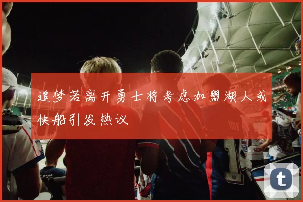 追梦若离开勇士将考虑加盟湖人或快船引发热议