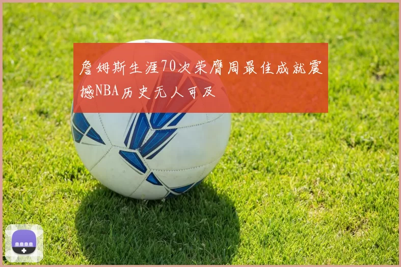 詹姆斯生涯70次荣膺周最佳成就震撼NBA历史无人可及