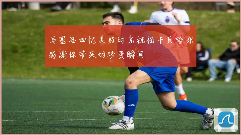 马塞洛回忆美好时光祝福卡瓦哈尔感谢你带来的珍贵瞬间
