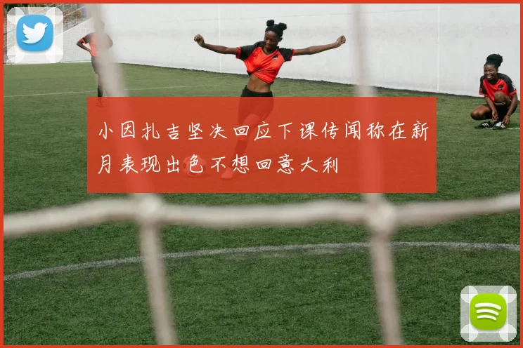 小因扎吉坚决回应下课传闻称在新月表现出色不想回意大利