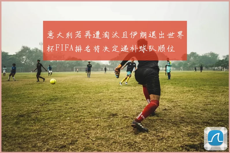意大利若再遭淘汰且伊朗退出世界杯FIFA排名将决定递补球队顺位