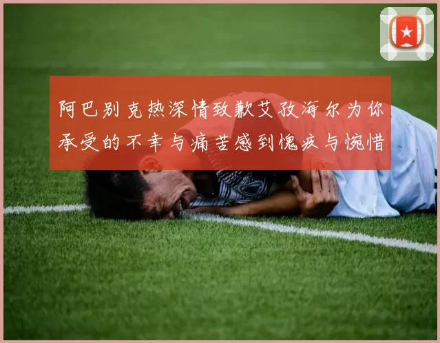 阿巴别克热深情致歉艾孜海尔为你承受的不幸与痛苦感到愧疚与惋惜