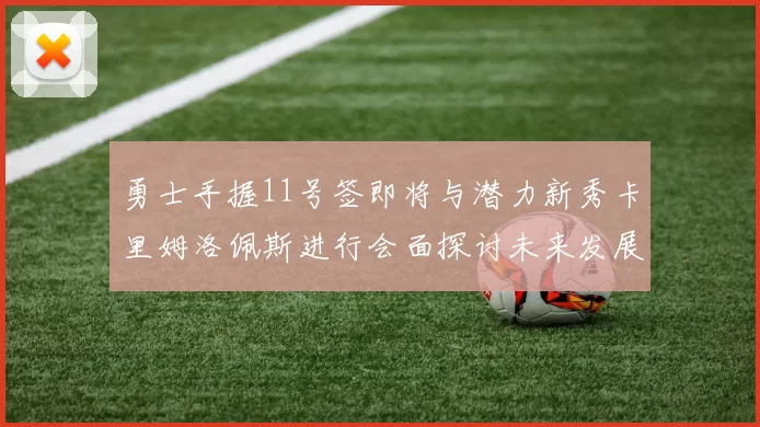 勇士手握11号签即将与潜力新秀卡里姆洛佩斯进行会面探讨未来发展