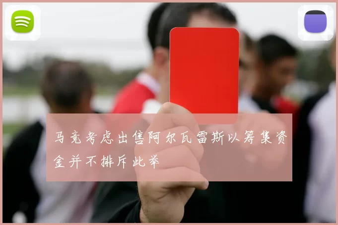 马竞考虑出售阿尔瓦雷斯以筹集资金并不排斥此举