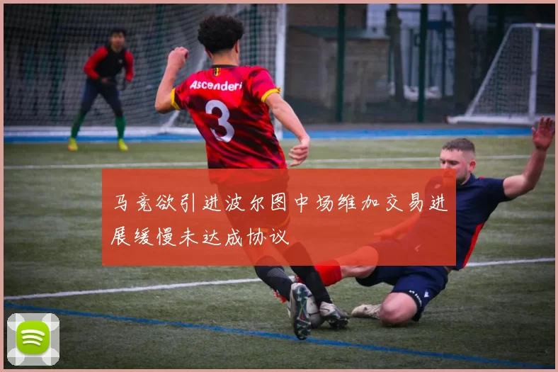 马竞欲引进波尔图中场维加交易进展缓慢未达成协议