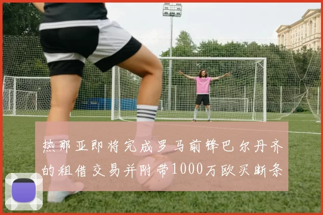 热那亚即将完成罗马前锋巴尔丹齐的租借交易并附带1000万欧买断条款